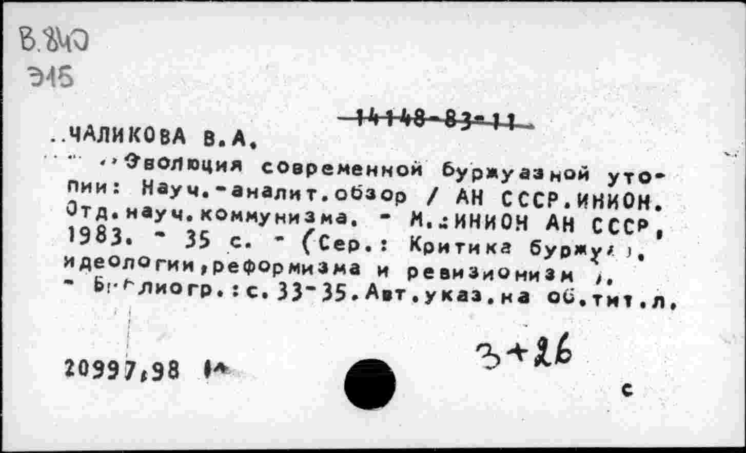 ﻿Э45
..МАЛИКОВА В.А.	>-*-
"Эволюция современной буржуазной утопии: Науч.-аналит.обзор / АН СССР.ИНИОН. 1ОЯ?наУч-к°ммУнизма. - М.цИНИОН АН СССР,
3.	35 с. - (Сер.: Критика буржу/ )
идеологии,реформизма и реви3иОни3м *
Ь^лиогр. :с. 33-35. А.т. указ, на об. тит. л
20997,98 И
с